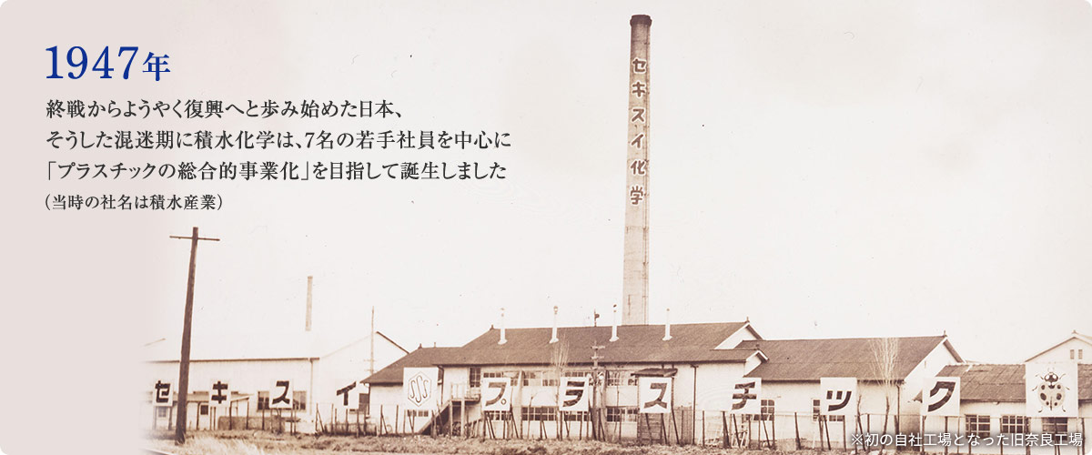 1947年 終戦からようやく復興へと歩み始めた日本、そうした混迷期に積水化学は、7名の若手社員を中心に「プラスチックの総合的事業化」を目指して誕生しました （当時の社名は積水産業）