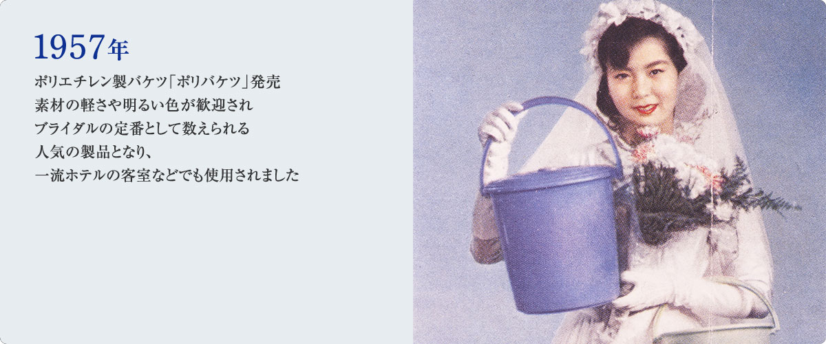 1957年 ポリエチレン製バケツ「ポリバケツ」発売 素材の軽さや明るい色が歓迎されブライダルの定番として数えられる人気の製品となり、一流ホテルの客室などでも使用されました