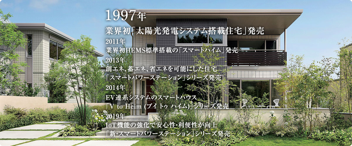 1997年 業界初「太陽光発電システム搭載住宅」発売 2011年 業界初HEMS標準搭載の「スマートハイム」発売 2013年 創エネ、蓄エネ、省エネを可能にした住宅「スマートパワーステーション」シリーズ発売 2014年 EV連系システムのスマートハウス「V to Heim (ブイ トゥ ハイム)」シリーズ発売 2019年 IoT機能の強化で安心性・利便性が向上 「新・スマートパワーステーション」シリーズ発売