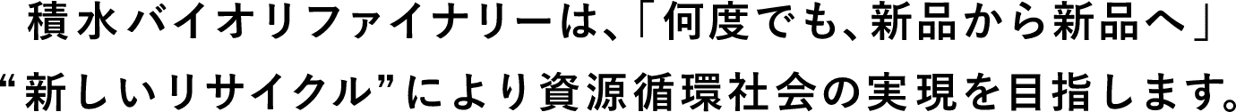 積水バイオリファイナリーは、「何度でも、新品から新品へ」“新しいリサイクル”により資源循環社会の実現を目指します。