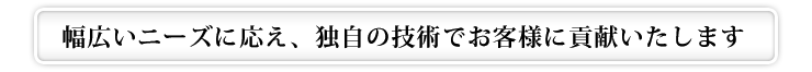 幅広いニーズに応え、独自の技術でお客様に貢献いたします