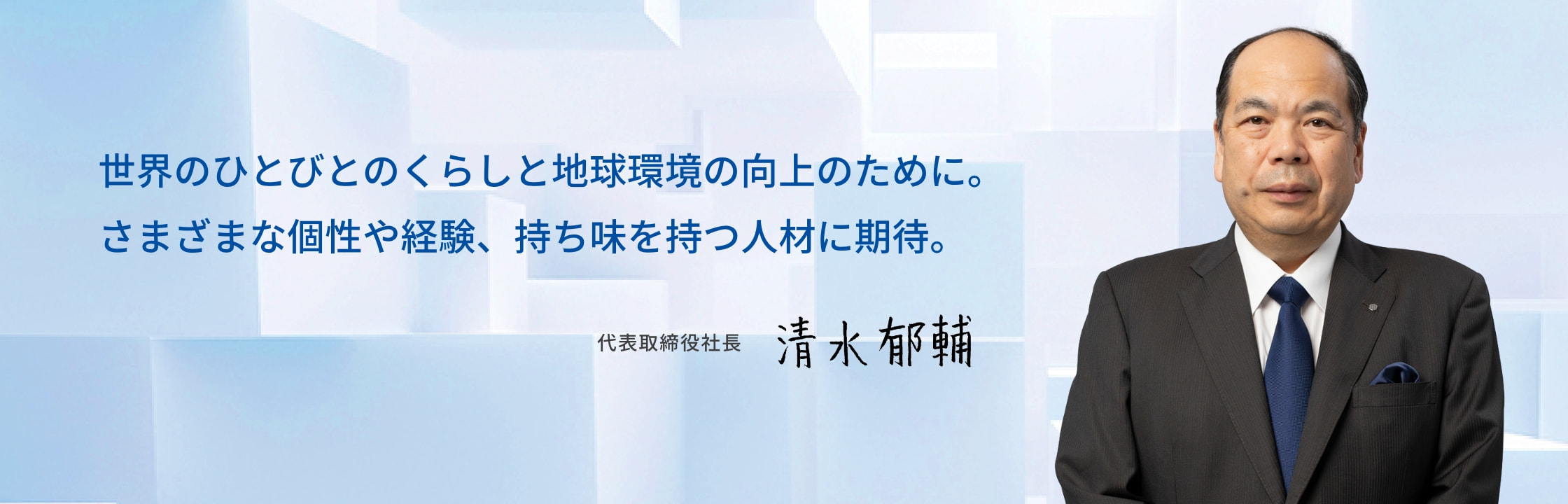 世界のひとびとのくらしと地球環境の向上のために。さまざまな個性や経験、持ち味を持つ人材に期待。 代表取締役社長 清水 郁輔