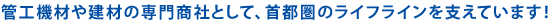 管工機材や建材の専門商社として、首都圏のライフラインを支えています!